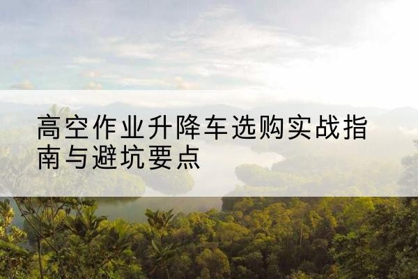 津南区升降车怎么选-高空作业升降车选购实战指南与避坑要点