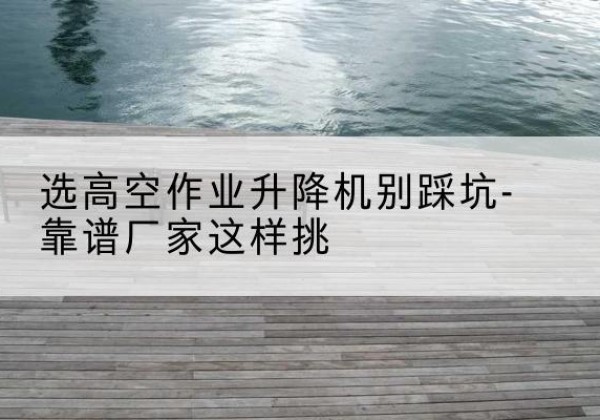 津南区剪叉式升降机厂家-选高空作业升降机别踩坑-靠谱厂家这样挑