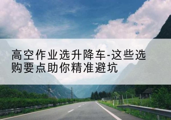 津南区升降车厂家-高空作业选升降车-这些选购要点助你*避坑