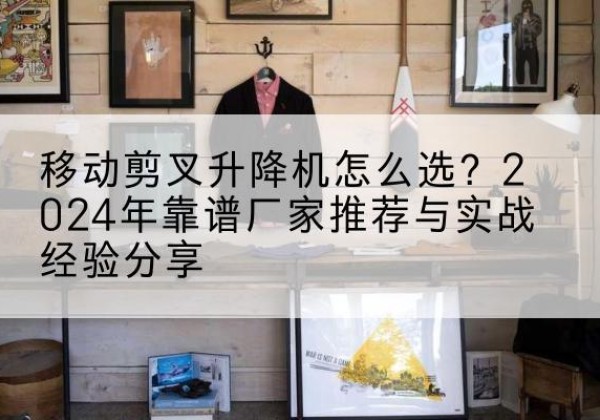 津南区升降平台厂家推荐-移动剪叉升降机怎么选？2024年靠谱厂家推荐与实战经验分享